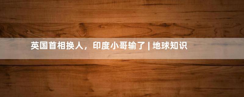 英国首相换人，印度小哥输了 | 地球知识局